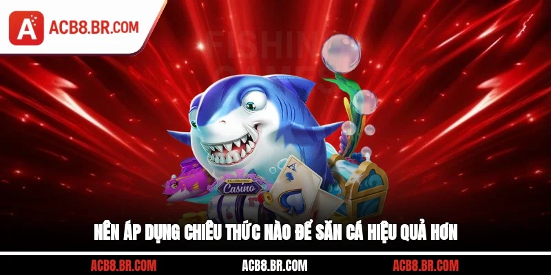 Nên áp dụng chiêu thức nào để săn cá hiệu quả hơn?